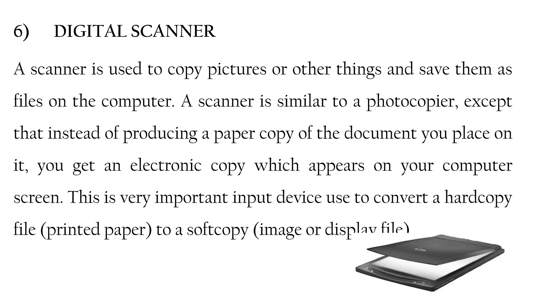 25
6) DIGITAL SCANNER
A scanner is used to copy pictures or other things and save them as
files on the computer. A scanner is similar to a photocopier, except
that instead of producing a paper copy of the document you place on
it, you get an electronic copy which appears on your computer
screen. This is very important input device use to convert a hardcopy
file (printed paper) to a softcopy (image or display file).
 
