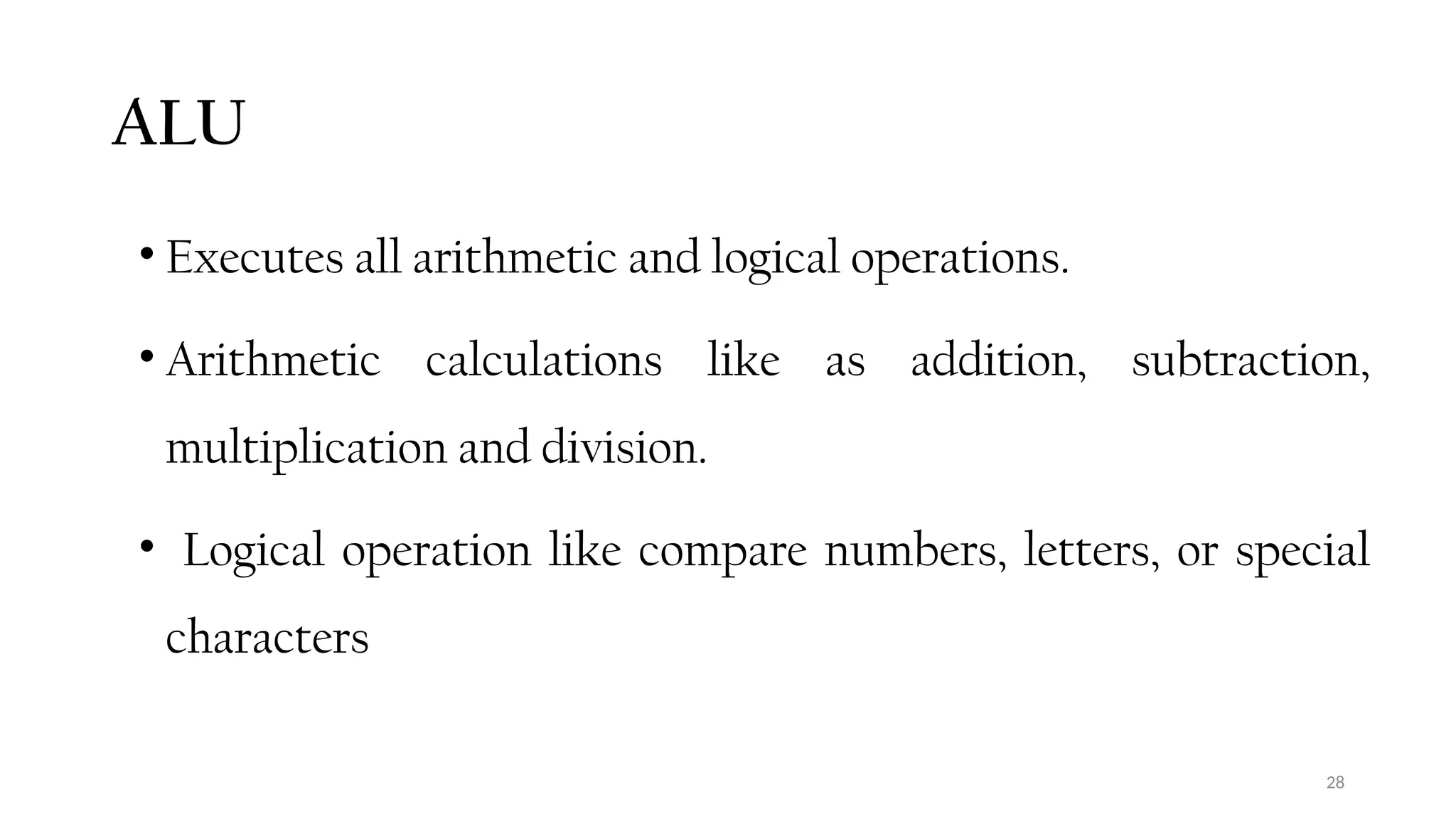 28
ALU
• Executes all arithmetic and logical operations.
• Arithmetic calculations like as addition, subtraction,
multiplication and division.
• Logical operation like compare numbers, letters, or special
characters
 