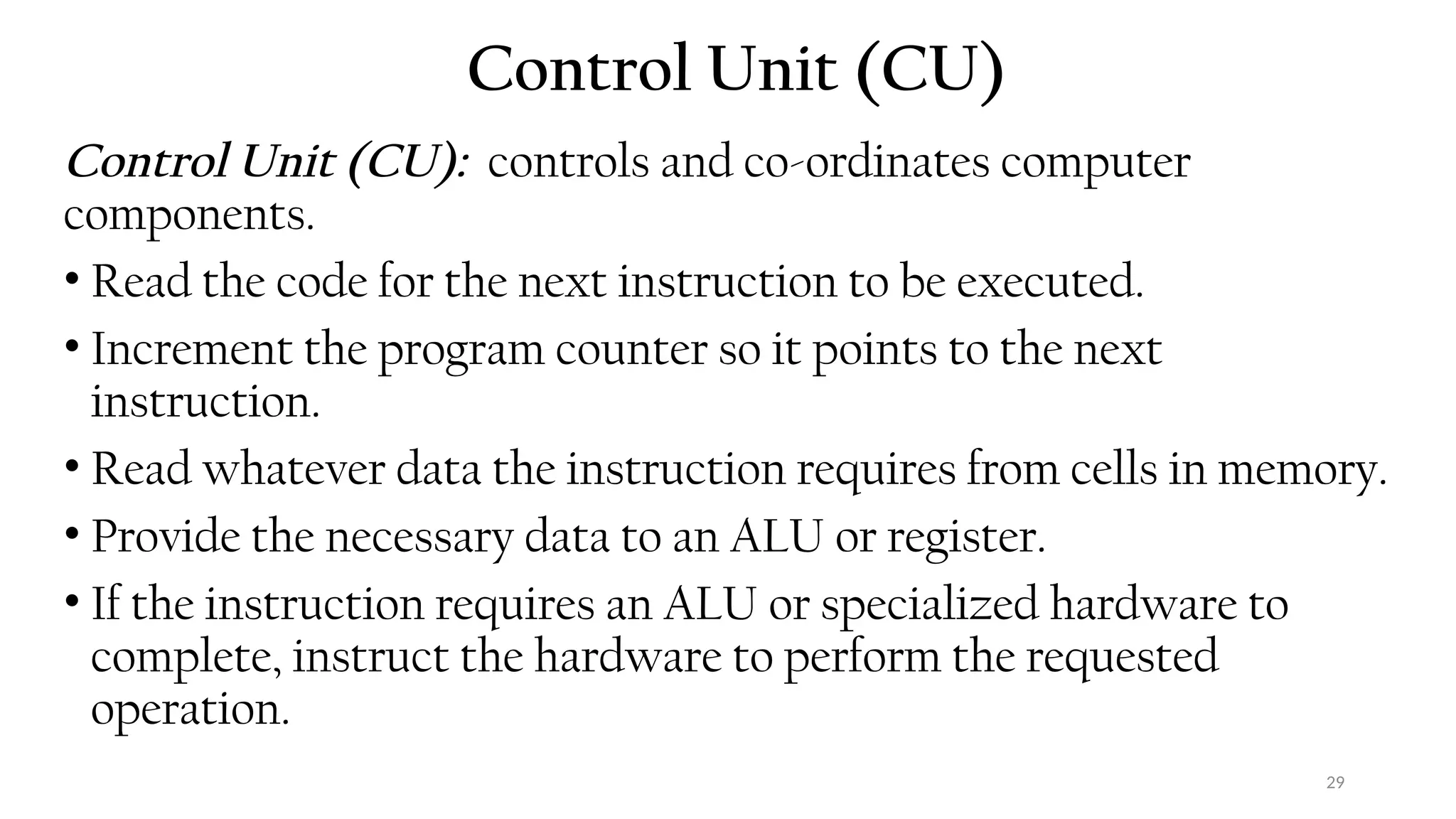 29
Control Unit (CU)
Control Unit (CU): controls and co-ordinates computer
components.
• Read the code for the next instruction to be executed.
• Increment the program counter so it points to the next
instruction.
• Read whatever data the instruction requires from cells in memory.
• Provide the necessary data to an ALU or register.
• If the instruction requires an ALU or specialized hardware to
complete, instruct the hardware to perform the requested
operation.
 