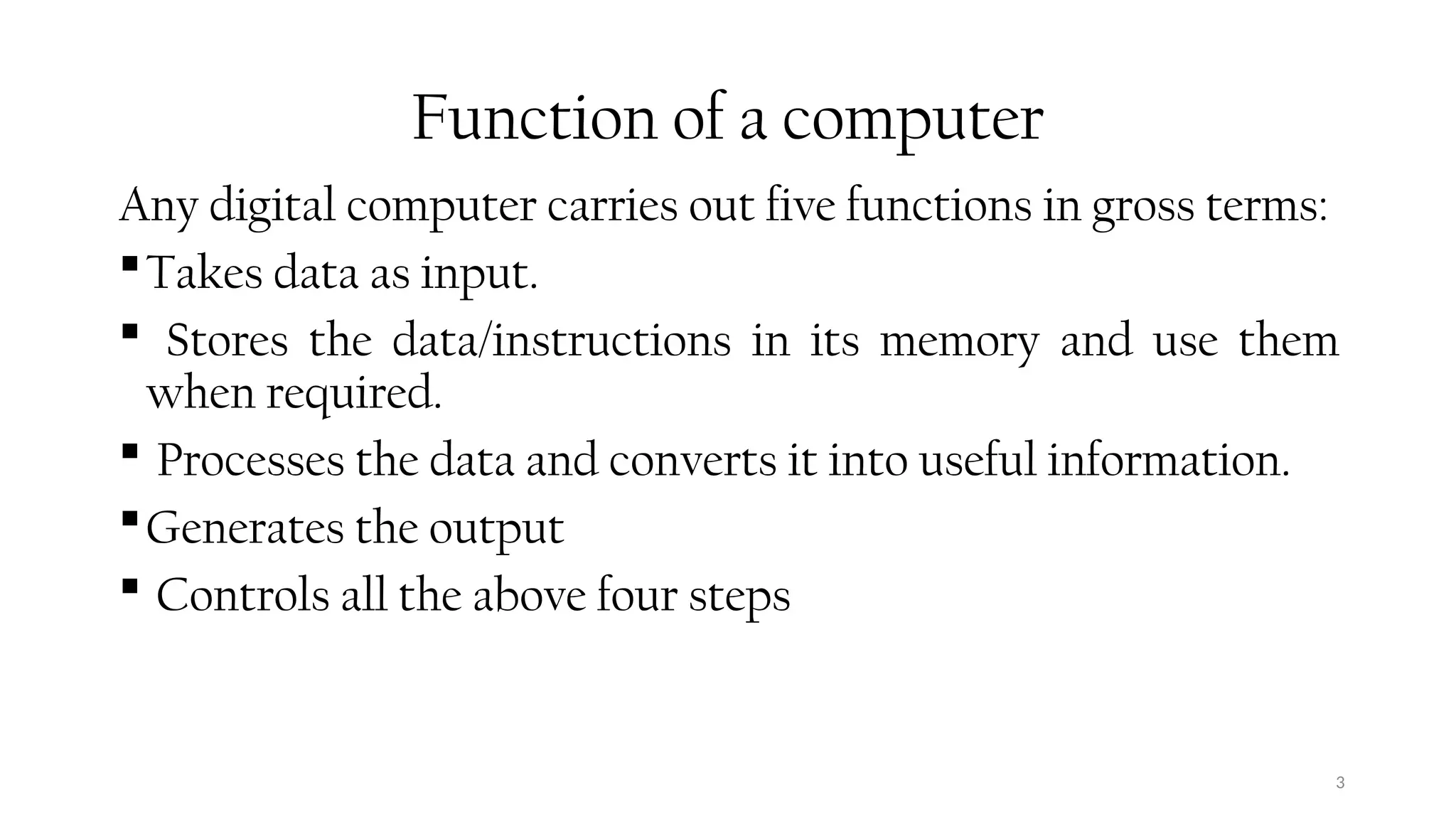 3
Function of a computer
Any digital computer carries out five functions in gross terms:
Takes data as input.
 Stores the data/instructions in its memory and use them
when required.
 Processes the data and converts it into useful information.
Generates the output
 Controls all the above four steps
 