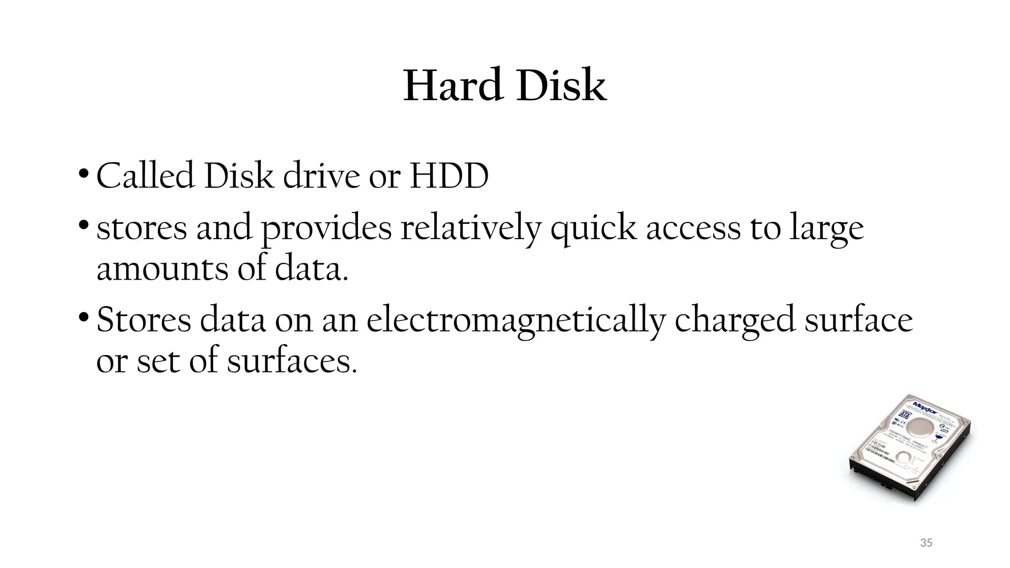 35
Hard Disk
•Called Disk drive or HDD
•stores and provides relatively quick access to large
amounts of data.
•Stores data on an electromagnetically charged surface
or set of surfaces.
 