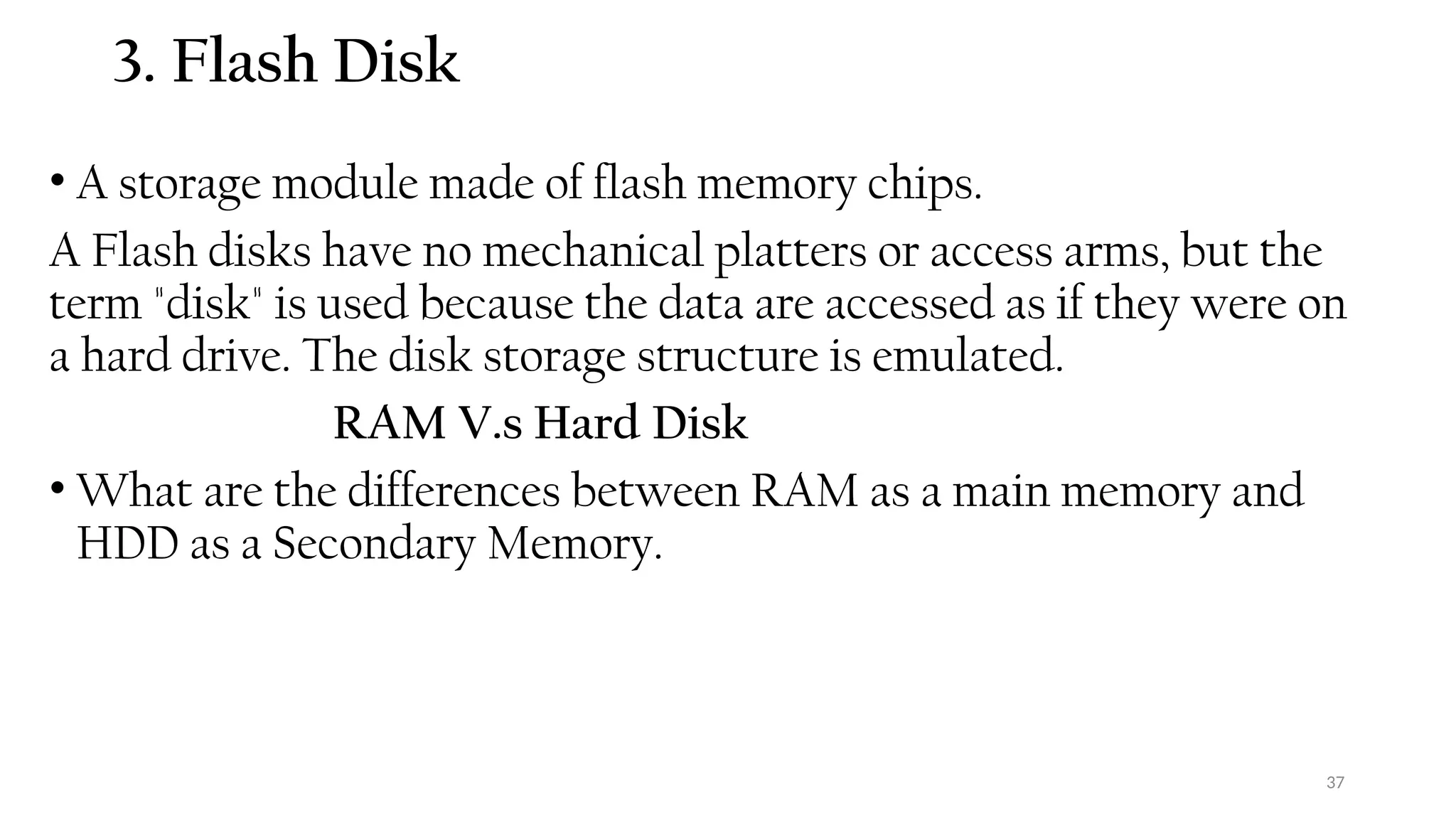 37
3. Flash Disk
• A storage module made of flash memory chips.
A Flash disks have no mechanical platters or access arms, but the
term "disk" is used because the data are accessed as if they were on
a hard drive. The disk storage structure is emulated.
RAM V.s Hard Disk
• What are the differences between RAM as a main memory and
HDD as a Secondary Memory.
 