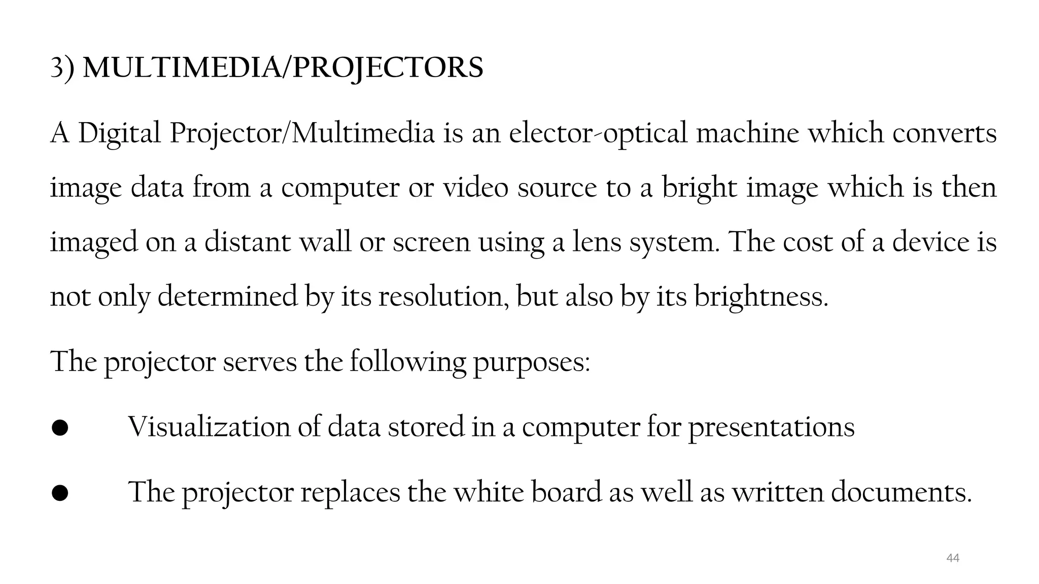 44
3) MULTIMEDIA/PROJECTORS
A Digital Projector/Multimedia is an elector-optical machine which converts
image data from a computer or video source to a bright image which is then
imaged on a distant wall or screen using a lens system. The cost of a device is
not only determined by its resolution, but also by its brightness.
The projector serves the following purposes:
• Visualization of data stored in a computer for presentations
• The projector replaces the white board as well as written documents.
 