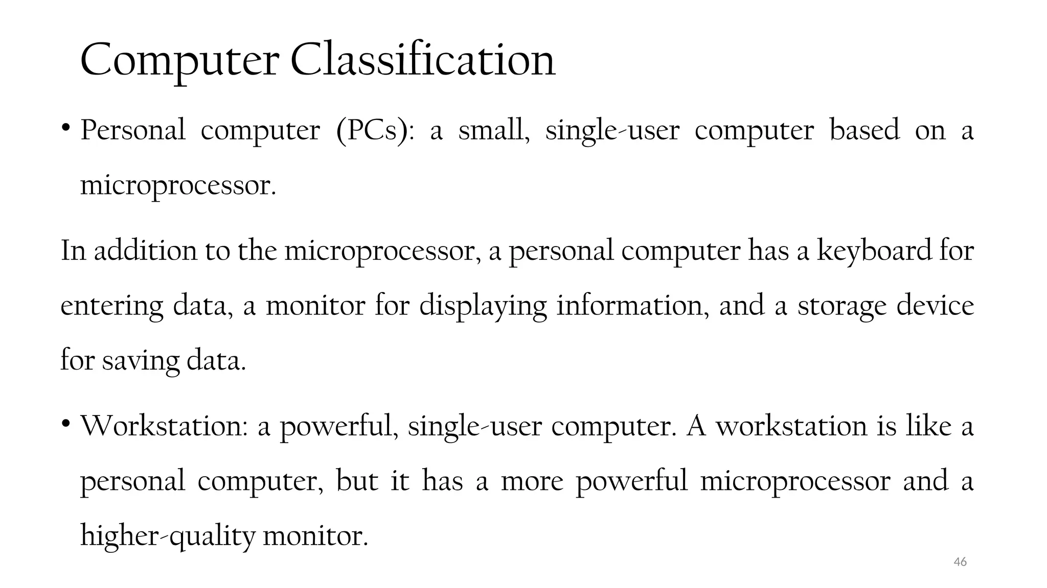 Computer Classification
• Personal computer (PCs): a small, single-user computer based on a
microprocessor.
In addition to the microprocessor, a personal computer has a keyboard for
entering data, a monitor for displaying information, and a storage device
for saving data.
• Workstation: a powerful, single-user computer. A workstation is like a
personal computer, but it has a more powerful microprocessor and a
higher-quality monitor.
46
 