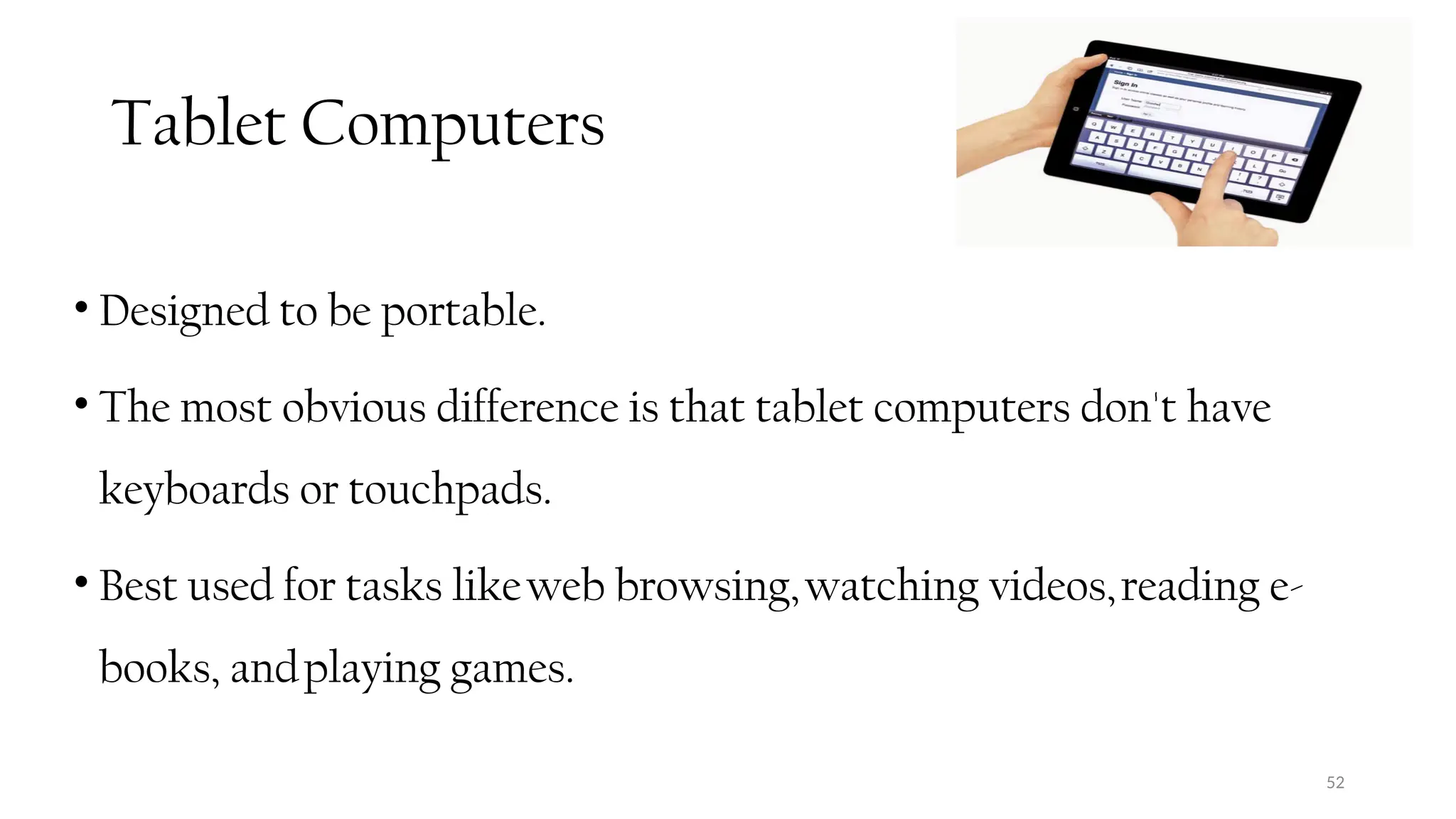 Tablet Computers
• Designed to be portable.
• The most obvious difference is that tablet computers don't have
keyboards or touchpads.
• Best used for tasks likeweb browsing,watching videos,reading e-
books, andplaying games.
52
 