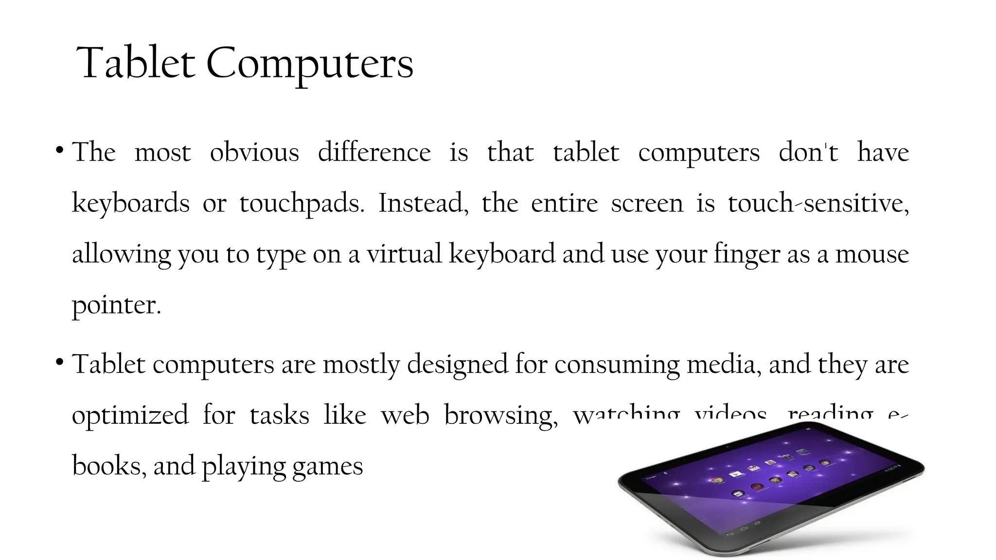 Tablet Computers
• The most obvious difference is that tablet computers don't have
keyboards or touchpads. Instead, the entire screen is touch-sensitive,
allowing you to type on a virtual keyboard and use your finger as a mouse
pointer.
• Tablet computers are mostly designed for consuming media, and they are
optimized for tasks like web browsing, watching videos, reading e-
books, and playing games
53
 