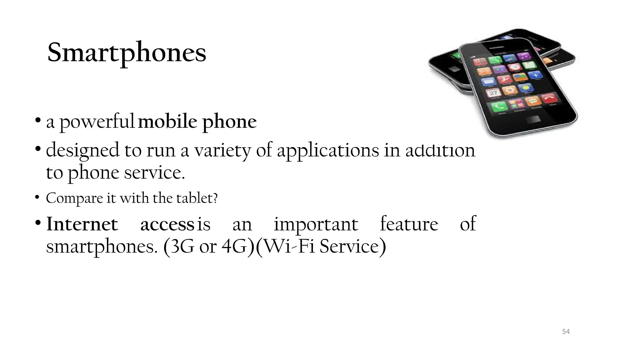 Smartphones
• a powerfulmobile phone
• designed to run a variety of applications in addition
to phone service.
• Compare it with the tablet?
• Internet accessis an important feature of
smartphones. (3G or 4G)(Wi-Fi Service)
54
 