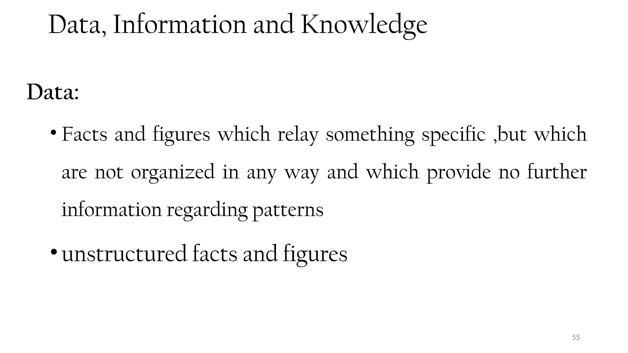 Data, Information and Knowledge
Data:
• Facts and figures which relay something specific ,but which
are not organized in any way and which provide no further
information regarding patterns
•unstructured facts and figures
55
 