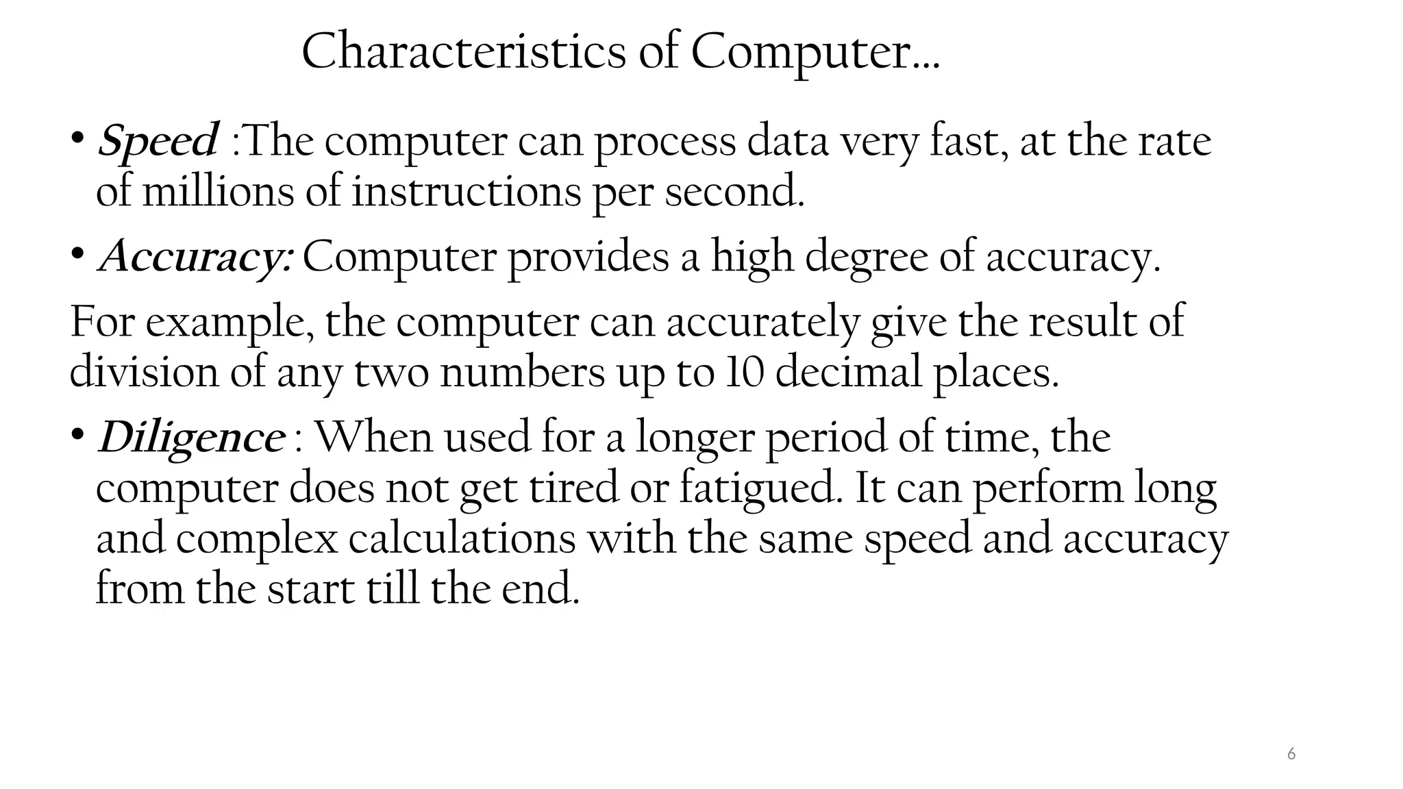 6
Characteristics of Computer…
• Speed :The computer can process data very fast, at the rate
of millions of instructions per second.
• Accuracy: Computer provides a high degree of accuracy.
For example, the computer can accurately give the result of
division of any two numbers up to 10 decimal places.
• Diligence : When used for a longer period of time, the
computer does not get tired or fatigued. It can perform long
and complex calculations with the same speed and accuracy
from the start till the end.
 