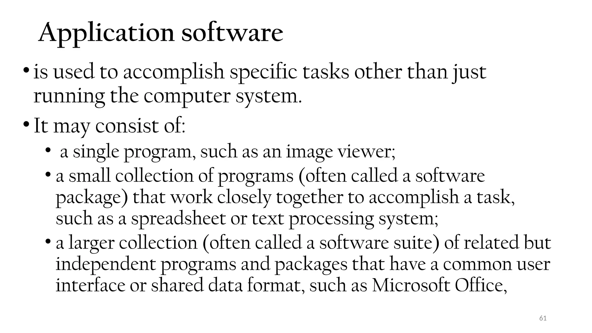 61
Application software
•is used to accomplish specific tasks other than just
running the computer system.
•It may consist of:
• a single program, such as an image viewer;
• a small collection of programs (often called a software
package) that work closely together to accomplish a task,
such as a spreadsheet or text processing system;
• a larger collection (often called a software suite) of related but
independent programs and packages that have a common user
interface or shared data format, such as Microsoft Office,
 