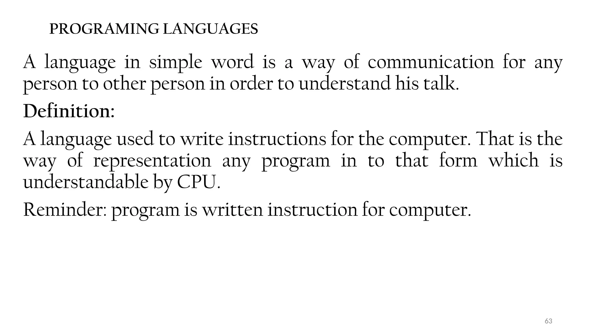 63
PROGRAMING LANGUAGES
A language in simple word is a way of communication for any
person to other person in order to understand his talk.
Definition:
A language used to write instructions for the computer. That is the
way of representation any program in to that form which is
understandable by CPU.
Reminder: program is written instruction for computer.
 