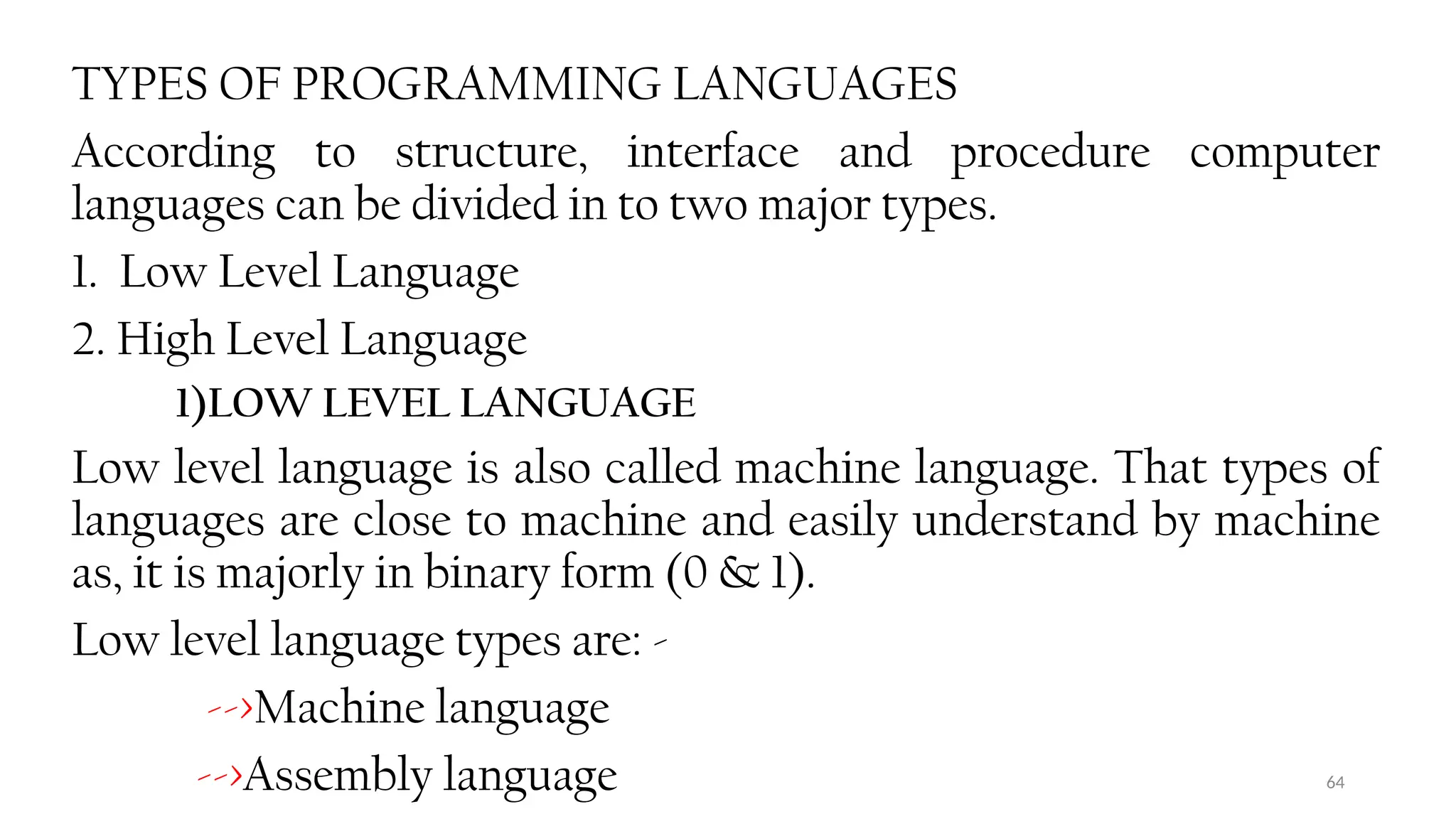 64
TYPES OF PROGRAMMING LANGUAGES
According to structure, interface and procedure computer
languages can be divided in to two major types.
1. Low Level Language
2. High Level Language
1)LOW LEVEL LANGUAGE
Low level language is also called machine language. That types of
languages are close to machine and easily understand by machine
as, it is majorly in binary form (0 & 1).
Low level language types are: -
-->Machine language
-->Assembly language
 