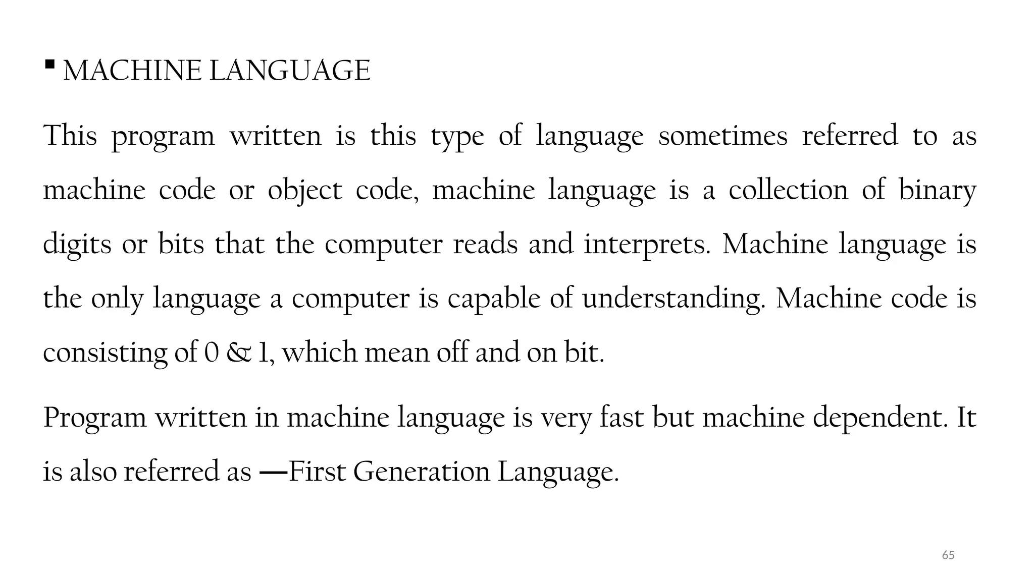 65
 MACHINE LANGUAGE
This program written is this type of language sometimes referred to as
machine code or object code, machine language is a collection of binary
digits or bits that the computer reads and interprets. Machine language is
the only language a computer is capable of understanding. Machine code is
consisting of 0 & 1, which mean off and on bit.
Program written in machine language is very fast but machine dependent. It
is also referred as First Generation Language.
―
 