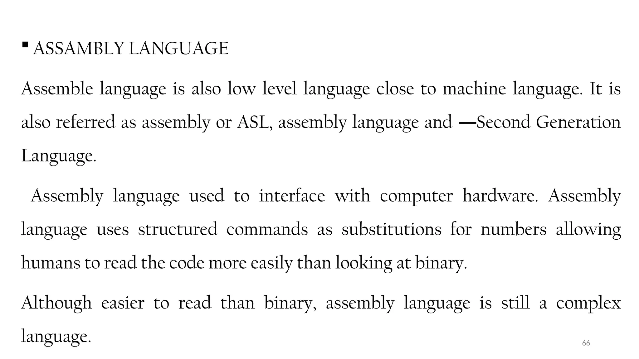 66
 ASSAMBLY LANGUAGE
Assemble language is also low level language close to machine language. It is
also referred as assembly or ASL, assembly language and Second Generation
―
Language.
Assembly language used to interface with computer hardware. Assembly
language uses structured commands as substitutions for numbers allowing
humans to read the code more easily than looking at binary.
Although easier to read than binary, assembly language is still a complex
language.
 