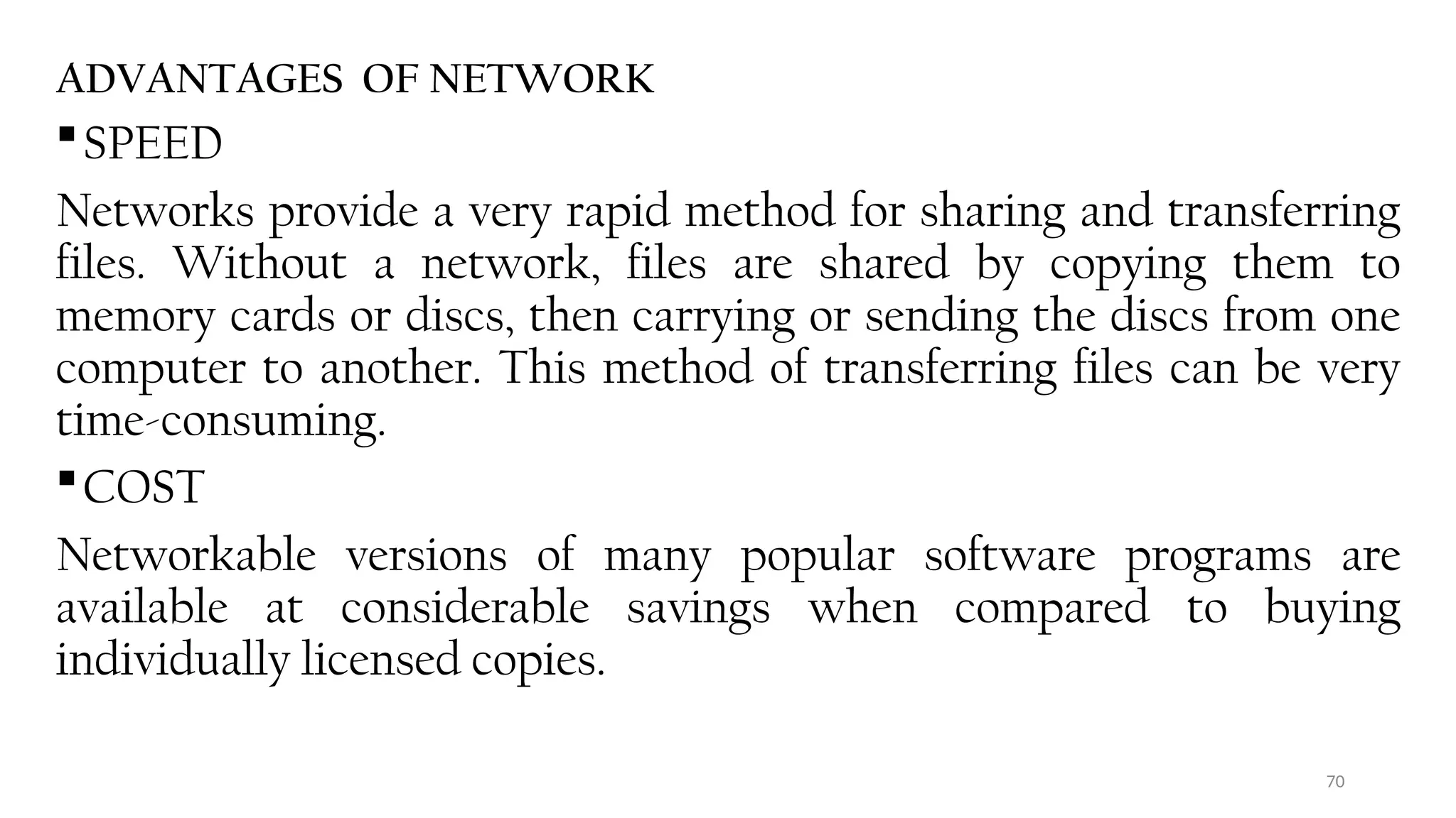 70
ADVANTAGES OF NETWORK
SPEED
Networks provide a very rapid method for sharing and transferring
files. Without a network, files are shared by copying them to
memory cards or discs, then carrying or sending the discs from one
computer to another. This method of transferring files can be very
time-consuming.
COST
Networkable versions of many popular software programs are
available at considerable savings when compared to buying
individually licensed copies.
 