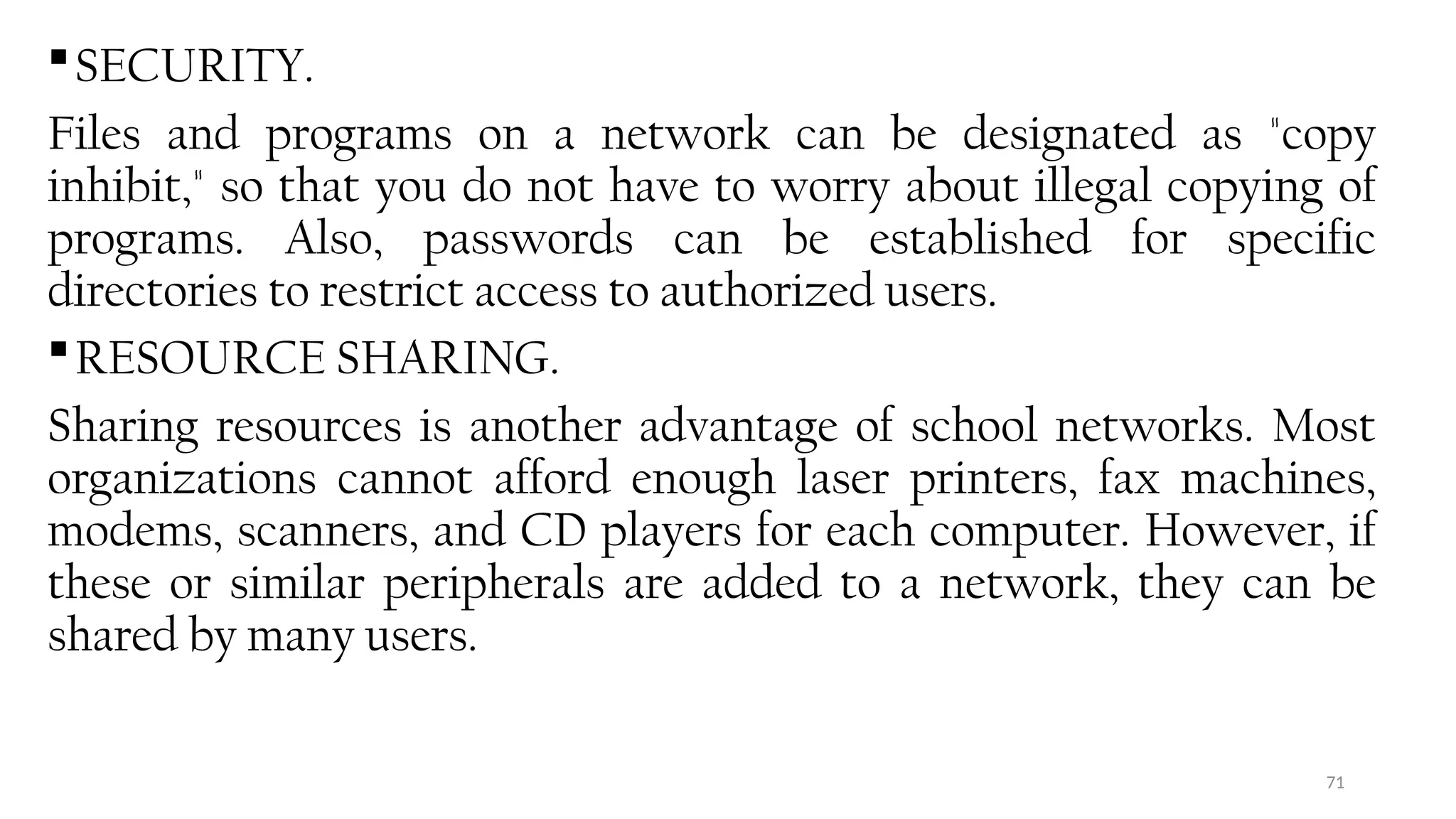 71
SECURITY.
Files and programs on a network can be designated as "copy
inhibit," so that you do not have to worry about illegal copying of
programs. Also, passwords can be established for specific
directories to restrict access to authorized users.
RESOURCE SHARING.
Sharing resources is another advantage of school networks. Most
organizations cannot afford enough laser printers, fax machines,
modems, scanners, and CD players for each computer. However, if
these or similar peripherals are added to a network, they can be
shared by many users.
 