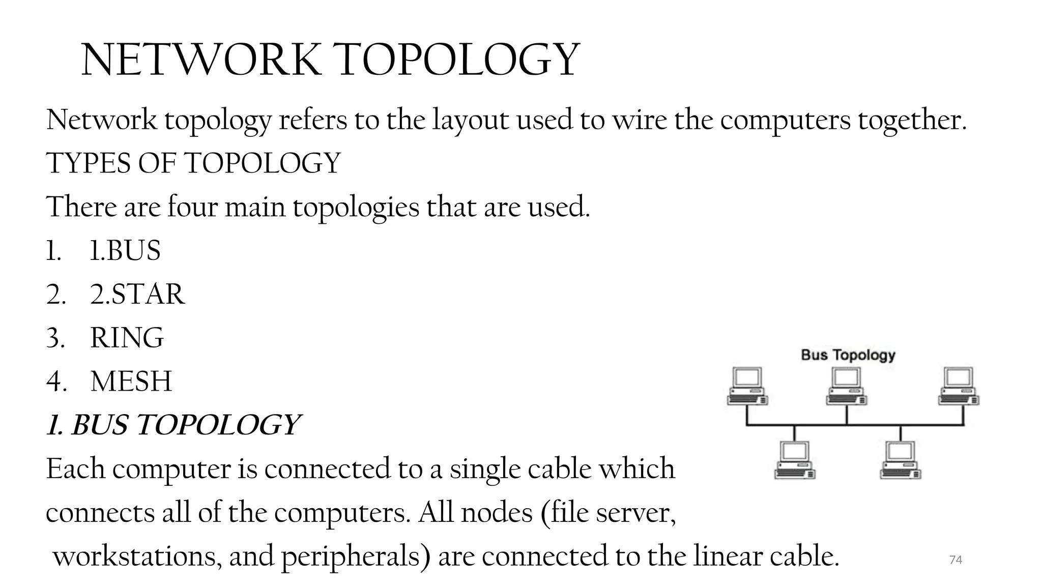 74
NETWORK TOPOLOGY
Network topology refers to the layout used to wire the computers together.
TYPES OF TOPOLOGY
There are four main topologies that are used.
1. 1.BUS
2. 2.STAR
3. RING
4. MESH
1. BUS TOPOLOGY
Each computer is connected to a single cable which
connects all of the computers. All nodes (file server,
workstations, and peripherals) are connected to the linear cable.
 
