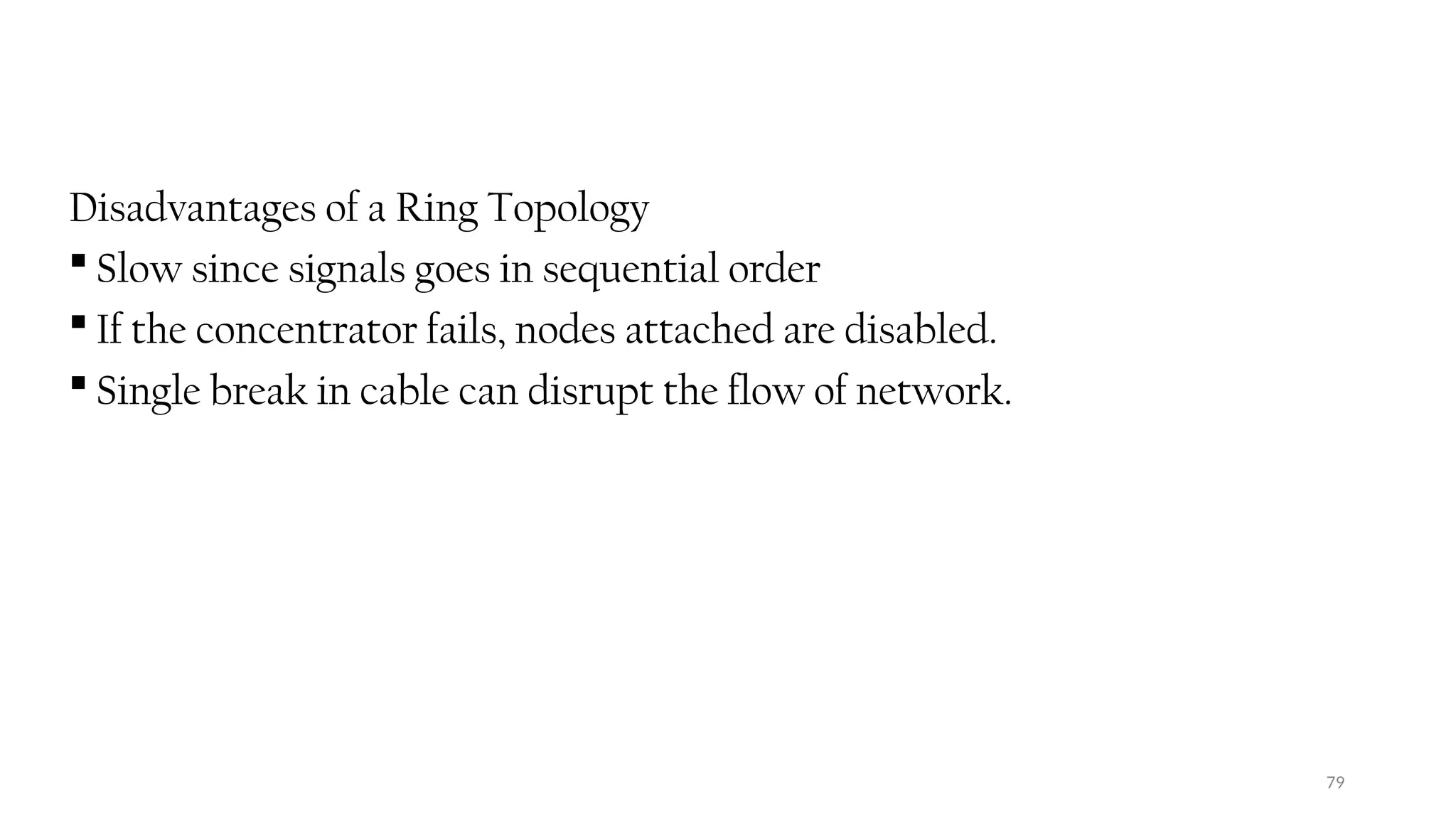 79
Disadvantages of a Ring Topology
 Slow since signals goes in sequential order
 If the concentrator fails, nodes attached are disabled.
 Single break in cable can disrupt the flow of network.
 