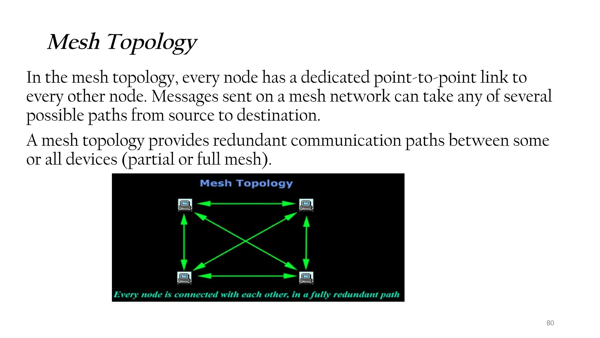 80
Mesh Topology
In the mesh topology, every node has a dedicated point-to-point link to
every other node. Messages sent on a mesh network can take any of several
possible paths from source to destination.
A mesh topology provides redundant communication paths between some
or all devices (partial or full mesh).
 