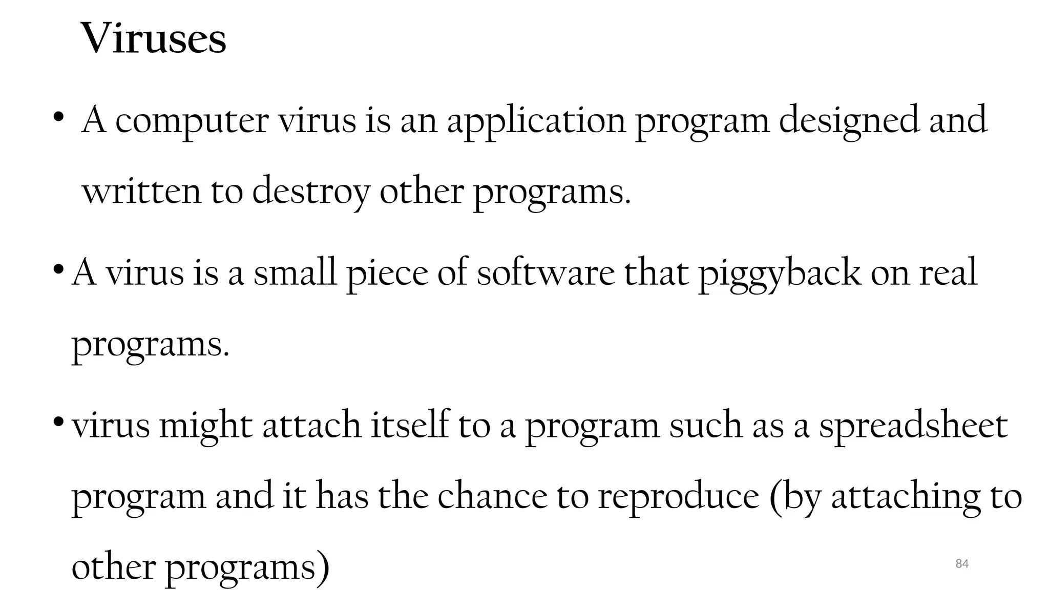 84
Viruses
• A computer virus is an application program designed and
written to destroy other programs.
•A virus is a small piece of software that piggyback on real
programs.
•virus might attach itself to a program such as a spreadsheet
program and it has the chance to reproduce (by attaching to
other programs)
 