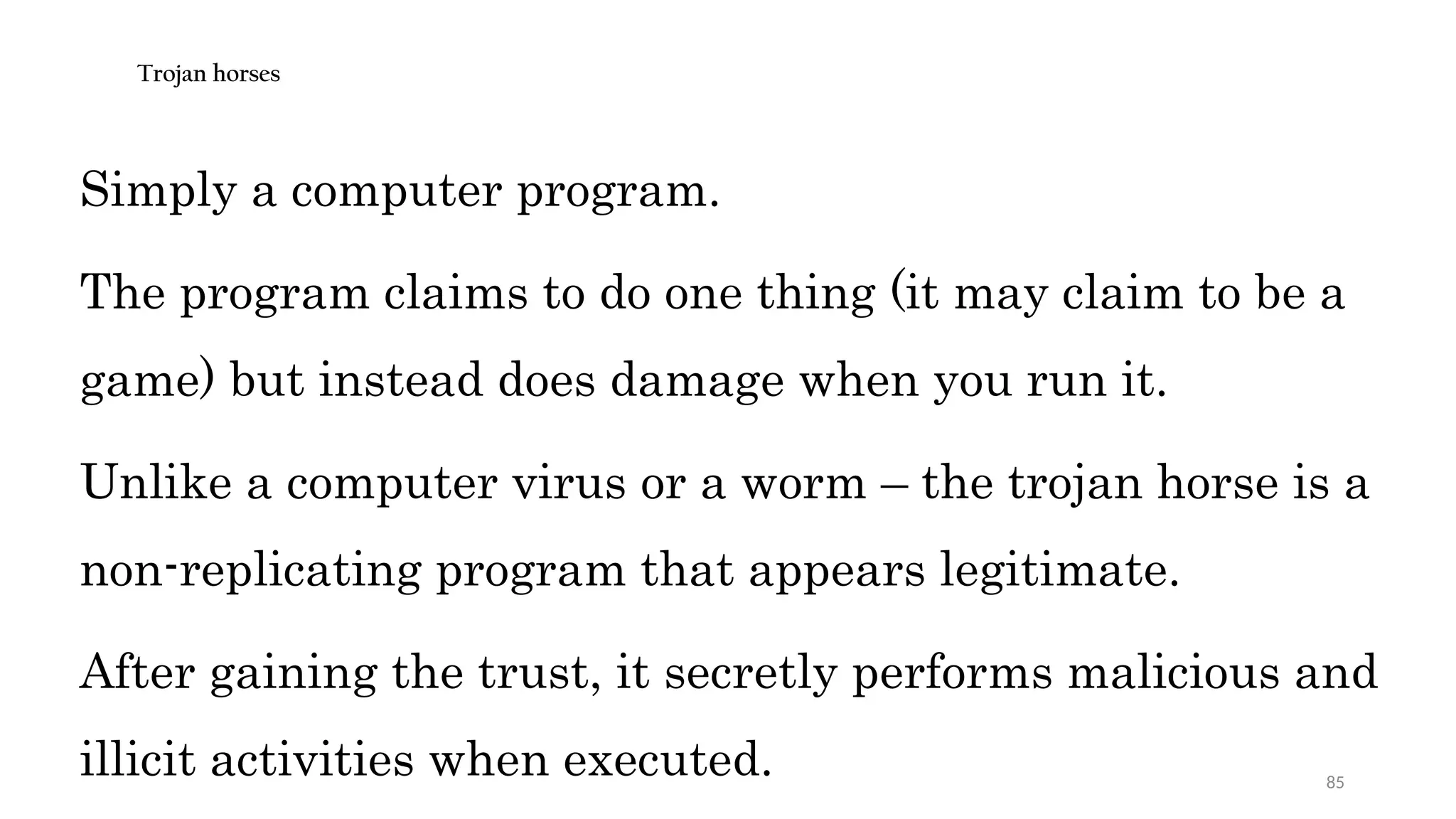 85
Trojan horses
Simply a computer program.
The program claims to do one thing (it may claim to be a
game) but instead does damage when you run it.
Unlike a computer virus or a worm – the trojan horse is a
non-replicating program that appears legitimate.
After gaining the trust, it secretly performs malicious and
illicit activities when executed.
 