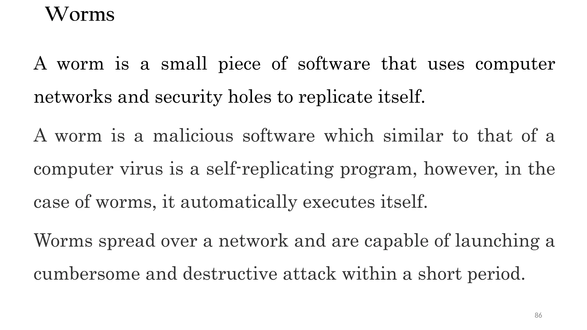 86
Worms
A worm is a small piece of software that uses computer
networks and security holes to replicate itself.
A worm is a malicious software which similar to that of a
computer virus is a self-replicating program, however, in the
case of worms, it automatically executes itself.
Worms spread over a network and are capable of launching a
cumbersome and destructive attack within a short period.
 