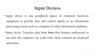 12
Input Devices
• Input device is any peripheral (piece of computer hardware
equipment to provide data and control signals to an information
processing system such as a computer or other information appliance.
• Input device Translate data from form that humans understand to
one that the computer can work with. Most common are keyboard
and mouse
 
