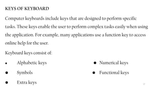 17
KEYS OF KEYBOARD
Computer keyboards include keys that are designed to perform specific
tasks. These keys enable the user to perform complex tasks easily when using
the application. For example, many applications use a function key to access
online help for the user.
Keyboard keys consist of:
• Alphabetic keys • Numerical keys
• Symbols • Functional keys
• Extra keys
 