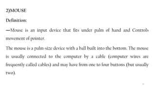 19
2)MOUSE
Definition:
―Mouse is an input device that fits under palm of hand and Controls
movement of pointer.
The mouse is a palm-size device with a ball built into the bottom. The mouse
is usually connected to the computer by a cable (computer wires are
frequently called cables) and may have from one to four buttons (but usually
two).
 