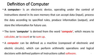 2
Definition of Computer
• A computer:- is an electronic device, operating under the control of
instructions stored in its own memory that can accept data (input), process
the data according to specified rules, produce information (output), and
store the information for future use.
• The term ‘computer’ is derived from the word ‘compute’, which means to
calculate, or to count or to sum up.
• A computer can be defined as a machine (composed of electronic and
electric circuits), which can perform arithmetic operations and logical
decisions with defined pattern of instructions called software.
 