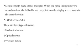 20
 Mouse come in many shapes and sizes. When you move the mouse over a
smooth surface, the ball rolls, and the pointer on the display screen moves in
the same direction.
 TYPES OF MOUSE
There are three types of mouse:
1.Mechanical mouse
2.Optical mouse
3.Wireless mouse
 