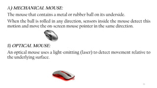 21
A) MECHANICAL MOUSE:
The mouse that contains a metal or rubber ball on its underside.
When the ball is rolled in any direction, sensors inside the mouse detect this
motion and move the on-screen mouse pointer in the same direction.
B) OPTICAL MOUSE:
An optical mouse uses a light-emitting (laser) to detect movement relative to
the underlying surface.
 