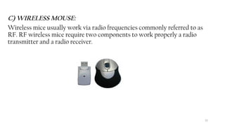 22
C) WIRELESS MOUSE:
Wireless mice usually work via radio frequencies commonly referred to as
RF. RF wireless mice require two components to work properly a radio
transmitter and a radio receiver.
 