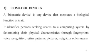 23
3) BIOMETRIC DEVICES
A "biometric device" is any device that measures a biological
function or trait.
It identifies persons seeking access to a computing system by
determining their physical characteristics through fingerprints,
voice recognition, retina patterns, pictures, weight, or other means.
 