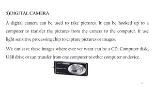 24
5)DIGITAL CAMERA
A digital camera can be used to take pictures. It can be hooked up to a
computer to transfer the pictures from the camera to the computer. It use
light sensitive processing chip to capture pictures or images.
We can save these images where ever we want can be a CD, Computer disk,
USB drive or can transfer from one computer to other computer or device.
 