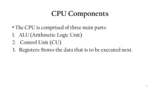 27
CPU Components
• The CPU is comprised of three main parts:
1. ALU(Arithmetic Logic Unit)
2. Control Unit (CU)
3. Registers:Stores the data that is to be executed next.
 