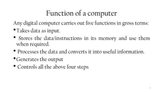 3
Function of a computer
Any digital computer carries out five functions in gross terms:
Takes data as input.
 Stores the data/instructions in its memory and use them
when required.
 Processes the data and converts it into useful information.
Generates the output
 Controls all the above four steps
 