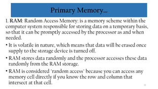 32
Primary Memory…
1. RAM: Random Access Memory: is a memory scheme within the
computer system responsible for storing data on a temporary basis,
so that it can be promptly accessed by the processor as and when
needed.
• It is volatile in nature, which means that data will be erased once
supply to the storage device is turned off.
• RAM stores data randomly and the processor accesses these data
randomly from the RAM storage.
• RAM is considered "random access" because you can access any
memory cell directly if you know the row and column that
intersect at that cell.
 
