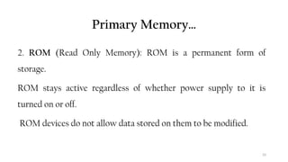 33
Primary Memory…
2. ROM (Read Only Memory): ROM is a permanent form of
storage.
ROM stays active regardless of whether power supply to it is
turned on or off.
ROM devices do not allow data stored on them to be modified.
 