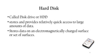 35
Hard Disk
•Called Disk drive or HDD
•stores and provides relatively quick access to large
amounts of data.
•Stores data on an electromagnetically charged surface
or set of surfaces.
 
