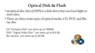 36
Optical Disk & Flash
• anoptical disc drive(ODD) is adisk drivethat useslaserlight to
store data.
• There are three main types of optical media: CD, DVD, and Blu-
ray disc
CD “Compact Disk” can store up to 700MB
DVD “ Digital Video Disk “ can store up to 8.4 GB
Blu-ray disc. can store up to 50 GB
 