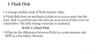 37
3. Flash Disk
• A storage module made of flash memory chips.
A Flash disks have no mechanical platters or access arms, but the
term "disk" is used because the data are accessed as if they were on
a hard drive. The disk storage structure is emulated.
RAM V.s Hard Disk
• What are the differences between RAM as a main memory and
HDD as a Secondary Memory.
 
