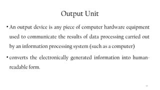39
Output Unit
• An output device is any piece of computer hardware equipment
used to communicate the results of data processing carried out
by an information processing system (such as a computer)
• converts the electronically generated information into human-
readable form.
 