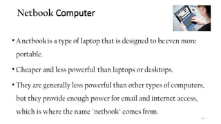 Netbook Computer
• Anetbookis a type of laptop that is designed to beeven more
portable.
• Cheaper and less powerful than laptops or desktops.
• They are generally less powerful than other types of computers,
but they provide enough power for email and internet access,
which is where the name "netbook" comes from.
50
 