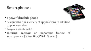 Smartphones
• a powerfulmobile phone
• designed to run a variety of applications in addition
to phone service.
• Compare it with the tablet?
• Internet accessis an important feature of
smartphones. (3G or 4G)(Wi-Fi Service)
54
 