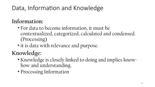 Data, Information and Knowledge
Information:
• For data to become information, it must be
contextualized, categorized, calculated and condensed.
(Processing)
• it is data with relevance and purpose.
Knowledge:
• Knowledge is closely linked to doing and implies know-
how and understanding.
• Processing Information
56
 