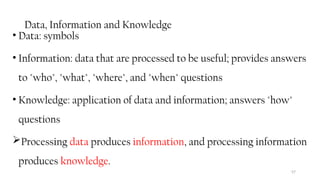Data, Information and Knowledge
• Data: symbols
• Information: data that are processed to be useful; provides answers
to "who", "what", "where", and "when" questions
• Knowledge: application of data and information; answers "how"
questions
Processing data produces information, and processing information
produces knowledge.
57
 