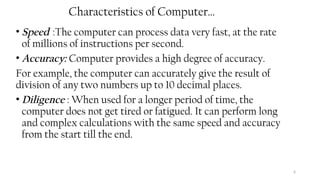 6
Characteristics of Computer…
• Speed :The computer can process data very fast, at the rate
of millions of instructions per second.
• Accuracy: Computer provides a high degree of accuracy.
For example, the computer can accurately give the result of
division of any two numbers up to 10 decimal places.
• Diligence : When used for a longer period of time, the
computer does not get tired or fatigued. It can perform long
and complex calculations with the same speed and accuracy
from the start till the end.
 