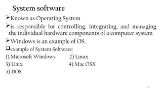 60
System software
Known as Operating System
is responsible for controlling, integrating, and managing
the individual hardware components of a computer system
Windows is an example of OS.
example of System Software:
1) Microsoft Windows 2) Linux
3) Unix 4) Mac OSX
5) DOS
 
