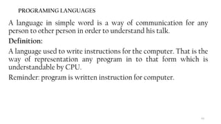 63
PROGRAMING LANGUAGES
A language in simple word is a way of communication for any
person to other person in order to understand his talk.
Definition:
A language used to write instructions for the computer. That is the
way of representation any program in to that form which is
understandable by CPU.
Reminder: program is written instruction for computer.
 